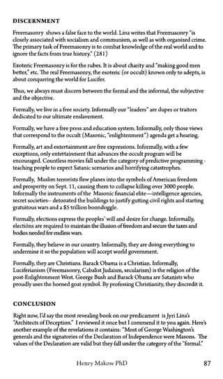 DISCERNMENT
Freemasonry shows a false face to the world. Lina writes that Freemasonry "is
closely associated with socialism and communism, as well as with organized crime.
The primary task of Freemasonry is to combat knowledge of the real world and to
ignore the facts from true history." (281)
Exoteric Freemasonry is for the rubes. It is about charity and "making good men
better," etc. The real Freemasonry, the esoteric (or occult) known only to adepts, is
about conquering the world for Lucifer.
Thus, we always must discern between the formal and the informal, the subjective
and the objective.
Formally, we live in a free society. Informally our "leaders" are dupes or traitors
dedicated to our ultimate enslavement.
Formally, we have a free press and education system. Informally, only those views
that correspond to the occult (Masonic, "enlightenment") agenda get a hearing.
Formally, art and entertainment are free expressions. Informally, with a few
exceptions, only entertainment that advances the occult program will be
encouraged. Countless movies fall under the category of predictive programming—
teaching people to expect Satanic scenarios and horrifying catastrophes.
Formally, Muslim terrorists flew planes into the symbols of American freedom
and prosperity on Sept. 11, causing them to collapse killing over 3000 people.
Informally the instruments of the Masonic financial elite—intelligence agencies,
secret societies—detonated the buildings to justify gutting civil rights and starting
gratuitous wars and a $5 trillion boondoggle.
Formally, elections express the peoples' will and desire for change. Informally,
elections are required to maintain the illusion of freedom and secure the taxes and
bodies needed for endless wars.
Formally, they believe in our country. Informally, they are doing everything to
undermine it so the population will accept world government.
Formally, they are Christians. Barack Obama is a Christian. Informally,
Luciferianism (Freemasonry, CabalistJudaism, secularism) is the religion of the
post-Enlightenment West. George Bush and Barack Obama are Satanists who
proudly uses the horned goat symbol. By professing Christianity, they discredit it.
CONCLUSION
Right now, I'd say the most revealing book on our predicament is Jyri Lina's
"Architects of Deception." I reviewed it once but I commend it to you again. Here's
another example of the revelations it contains: "Most of George Washington's
generals and the signatories of the Declaration of Independence were Masons. The
values of the Declaration are valid but they fall under the category of the "formal."
Henry Makow P h D 87
 