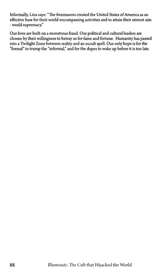 Informally, Lina says: "The freemasons created the United States of America as an
effective base for their world-encompassing activities and to attain their utmost aim
—world supremacy."
Our lives are built on a monstrous fraud. Our political and cultural leaders are
chosen by their willingness to betray us for fame and fortune. Humanity has passed
into a Twilight Zone between reality and an occult spell. Our only hope is for the
"formal" to trump the "informal," and for the dupes to wake up before it is too late.
88 Illuminati: The Cult that Hijacked the World
 