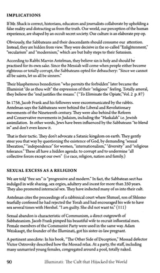 IMPLICATIONS
If Mr. Shack is correct, historians, educators and journalists collaborate by upholding a
false reality and distracting us from the truth. Our world, our perception of the human
experience, are shaped by an occult secret society. Our culture is an elaborate psy-op.
Obviously, the Sabbateans and their descendants should consume our attention.
Instead, they are hidden from view. They were decisive in the so-called "Enlightenment,"
"secularism" and "modernism," which are but baby steps to their Satanism.
According to Rabbi Marvin Antelman, they believe sin is holy and should be
practised for its own sake. Since the Messiah will come when people either become
righteous or totally corrupt, the Sabbateans opted for debauchery: "Since we cannot
all be saints, let us all be sinners."
Their blasphemous benediction "who permits the forbidden" later became the
Illuminist "do as thou wilt" the expression of their "religious" feeling. Totally amoral,
they believe the "end justifies the means."' ("To Eliminate theOpiate,"Vol. 2 p. 87)
In 1756, Jacob Frank and his followers were excommunicated by the rabbis.
Antelman says the Sabbateans were behind the Liberal and Revolutionary
movements of the Nineteenth century. They were also behind the Reform
and Conservative movements in Judaism, including the "Haskalah" i.e. Jewish
assimilation. In other words, Jews have been influenced by the Sabbateans "to blend
in" and don't even know it.
That is their tactic. They don't advocate a Satanic kingdom on earth. They gently
steer you that way by questioning the existence of God, by demanding "sexual
liberation," "independence" for women, "internationalism," "diversity" and "religious
tolerance." These all have a hidden agenda: to corrupt and to undermine "all
collective forces except our own" (i.e race, religion, nation and family.)
SEXUAL EXCESS AS A RELIGION
We are told "free sex" is "progressive and modern." In fact, the Sabbatean sect has
indulged in wife sharing, sex orgies, adultery and incest for more than 350 years.
They also promoted interracial sex. They have inducted many of us into their cult.
Antelman cites the proceedings of a rabbinical court where Shmuel, son of Shlomo
tearfully confessed he had rejected the Torah and had encouraged his wife to have
sex several times with Hershel. "I am guilty. She did not want to." ( i l l )
Sexual abandon is characteristic of Communism, a direct outgrowth of
Sabbateanism. Jacob Frank pimped his beautiful wife to recruit influential men.
Female members of the Communist Party were used in the same way. Adam
Weishaupt, the founder of the Illuminati, got his sister-in-law pregnant.
A pertinent anecdote: In his book, "The Other Side of Deception," Mossad defector
Victor Ostrovsky described how the Mossad relax. At a party, the staff, including
many unmarried young females, congregated around a pool, totally naked.
90 Illuminati: The Cult that Hijacked the World
 