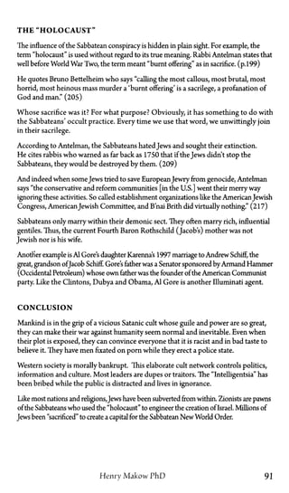 T H E "HOLOCAUST"
The influence of the Sabbatean conspiracy is hidden in plain sight. For example, the
term "holocaust" is used without regard to its true meaning. Rabbi Antelman states that
well before World War Two, the term meant "burnt offering" as in sacrifice, (p.199)
He quotes Bruno Bettelheim who says "calling the most callous, most brutal, most
horrid, most heinous mass murder a 'burnt offering' is a sacrilege, a profanation of
God and man." (205)
Whose sacrifice was it? For what purpose? Obviously, it has something to do with
the Sabbateans' occult practice. Every time we use that word, we unwittingly join
in their sacrilege.
According to Antelman, the Sabbateans hated Jews and sought their extinction.
He cites rabbis who warned as far back as 1750 that if the Jews didn't stop the
Sabbateans, they would be destroyed by them. (209)
And indeed when some Jews tried to save EuropeanJewry from genocide, Antelman
says "the conservative and reform communities [in the U.S.] went their merry way
ignoring these activities. So called establishment organizations like the AmericanJewish
Congress, AmericanJewish Committee, and B'nai Brith did virtually nothing." (217)
Sabbateans only marry within their demonic sect. They often marry rich, influential
gentiles. Thus, the current Fourth Baron Rothschild (Jacob's) mother was not
Jewish nor is his wife.
Another example is Al Gore's daughter Karenna's 1997 marriage to Andrew Schiff, the
great, grandson ofJacob Schiff. Gore's father was a Senator sponsored byArmand Hammer
(Occidental Petroleum) whose own father was the founder of the American Communist
party. Like the Clintons, Dubya and Obama, Al Gore is another Illuminati agent.
CONCLUSION
Mankind is in the grip of a vicious Satanic cult whose guile and power are so great,
they can make their war against humanity seem normal and inevitable. Even when
their plot is exposed, they can convince everyone that it is racist and in bad taste to
believe it. They have men fixated on porn while they erect a police state.
Western society is morally bankrupt. This elaborate cult network controls politics,
information and culture. Most leaders are dupes or traitors. The "Intelligentsia" has
been bribed while the public is distracted and lives in ignorance.
Like most nations and religions,Jews have been subverted from within. Zionists are pawns
of the Sabbateans who used the "holocaust" to engineer the creation of Israel. Millions of
Jews been "sacrificed" to create a capital for the Sabbatean NewWorld Order.
Henry Makow P h D 91
 