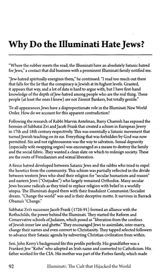 Why Do the Illuminati HateJews?
"Where the rubber meets the road, the Illuminati have an absolutely Satanic hatred
for Jews," a contact that did business with a prominent Illuminati family notified me.
"Jew-hatred spiritually energizes them " he continued. "I read too much out there
that falls for the lie that the conspiracy isJewish at its highest levels. Granted,
it appears that way, and a lot of data is hard to argue with, but I have first-hand
knowledge of the depth ofJew-hatred among people who are the real thing. These
people (at least the ones I knew) are not Zionist Bankers, but totally gentile."
To all appearances Jews have a disproportionate role in the Illuminati New World
Order. How do we account for this apparent contradiction?
Following the research of Rabbi Marvin Antelman, Barry Chamish has exposed the
heresies of Sabbatai Zvi andJacob Frank that created a schism in European Jewry
in 17th and 18th century respectively. This was essentially a Satanic movement that
turned Jewish teaching on its ear. Everything that was forbidden by God was now
permitted. Sin and not righteousness was the way to salvation. Sexual depravity
(especially wife swapping orgies) was encouraged as a means to destroy the family
and the social fabric. They wanted a clean slate on which to redesign society. These
are the roots of Freudianism and sexual liberation.
A fierce hatred developed between SatanicJews and the rabbis who tried to expel
the heretics from the community. This schism was partially reflected in the divide
between western Jews who shed their religion for "secular humanism and reason"
and eastern Jews ("Ostjuden") who largely remained Orthodox. Many secular
Jews became radicals as they tried to replace religion with belief in a worldly
Utopia. The Illuminati duped them with their fraudulent Communist/Socialist
dream. "Change the world" was and is their deceptive motto. It survives in Barrack
Obama's "Change."
Sabbatai Zvi's successor Jacob Frank (1726-91) formed an alliance with the
Rothschilds, the power behind the Illuminati. They started the Reform and
Conservative schools ofJudaism, which posed as "liberation from the confines
ofJewish inner law and ghetto." They encouraged Jews to assimilate, inter-marry,
change their names and even convert to Christianity. They tapped selected followers
to advance their Satanic agenda by subverting Christian civilization from within.
Sen. John Kerry's background fits this profile perfectly. His grandfather was a
FrankestJew "Kohn" who adopted an Irish name and converted to Catholicism. His
father worked for the CIA. His mother was part of the Forbes family, which made
92 Illuminati: The Cult that Hijacked the World
 