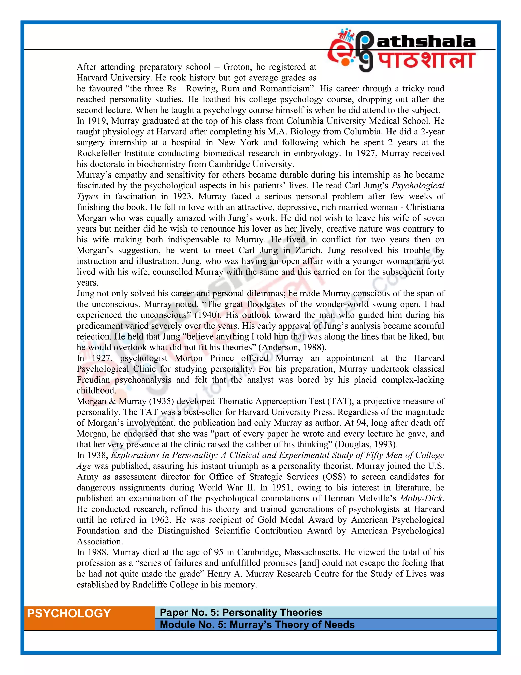 ____________________________________________________________________________________________________
PSYCHOLOGY Paper No. 5: Personality Theories
Module No. 5: Murray’s Theory of Needs
After attending preparatory school – Groton, he registered at
Harvard University. He took history but got average grades as
he favoured “the three Rs—Rowing, Rum and Romanticism”. His career through a tricky road
reached personality studies. He loathed his college psychology course, dropping out after the
second lecture. When he taught a psychology course himself is when he did attend to the subject.
In 1919, Murray graduated at the top of his class from Columbia University Medical School. He
taught physiology at Harvard after completing his M.A. Biology from Columbia. He did a 2-year
surgery internship at a hospital in New York and following which he spent 2 years at the
Rockefeller Institute conducting biomedical research in embryology. In 1927, Murray received
his doctorate in biochemistry from Cambridge University.
Murray’s empathy and sensitivity for others became durable during his internship as he became
fascinated by the psychological aspects in his patients’ lives. He read Carl Jung’s Psychological
Types in fascination in 1923. Murray faced a serious personal problem after few weeks of
finishing the book. He fell in love with an attractive, depressive, rich married woman - Christiana
Morgan who was equally amazed with Jung’s work. He did not wish to leave his wife of seven
years but neither did he wish to renounce his lover as her lively, creative nature was contrary to
his wife making both indispensable to Murray. He lived in conflict for two years then on
Morgan’s suggestion, he went to meet Carl Jung in Zurich. Jung resolved his trouble by
instruction and illustration. Jung, who was having an open affair with a younger woman and yet
lived with his wife, counselled Murray with the same and this carried on for the subsequent forty
years.
Jung not only solved his career and personal dilemmas; he made Murray conscious of the span of
the unconscious. Murray noted, “The great floodgates of the wonder-world swung open. I had
experienced the unconscious” (1940). His outlook toward the man who guided him during his
predicament varied severely over the years. His early approval of Jung’s analysis became scornful
rejection. He held that Jung “believe anything I told him that was along the lines that he liked, but
he would overlook what did not fit his theories” (Anderson, 1988).
In 1927, psychologist Morton Prince offered Murray an appointment at the Harvard
Psychological Clinic for studying personality. For his preparation, Murray undertook classical
Freudian psychoanalysis and felt that the analyst was bored by his placid complex-lacking
childhood.
Morgan & Murray (1935) developed Thematic Apperception Test (TAT), a projective measure of
personality. The TAT was a best-seller for Harvard University Press. Regardless of the magnitude
of Morgan’s involvement, the publication had only Murray as author. At 94, long after death off
Morgan, he endorsed that she was “part of every paper he wrote and every lecture he gave, and
that her very presence at the clinic raised the caliber of his thinking” (Douglas, 1993).
In 1938, Explorations in Personality: A Clinical and Experimental Study of Fifty Men of College
Age was published, assuring his instant triumph as a personality theorist. Murray joined the U.S.
Army as assessment director for Office of Strategic Services (OSS) to screen candidates for
dangerous assignments during World War II. In 1951, owing to his interest in literature, he
published an examination of the psychological connotations of Herman Melville’s Moby-Dick.
He conducted research, refined his theory and trained generations of psychologists at Harvard
until he retired in 1962. He was recipient of Gold Medal Award by American Psychological
Foundation and the Distinguished Scientific Contribution Award by American Psychological
Association.
In 1988, Murray died at the age of 95 in Cambridge, Massachusetts. He viewed the total of his
profession as a “series of failures and unfulfilled promises [and] could not escape the feeling that
he had not quite made the grade” Henry A. Murray Research Centre for the Study of Lives was
established by Radcliffe College in his memory.
 