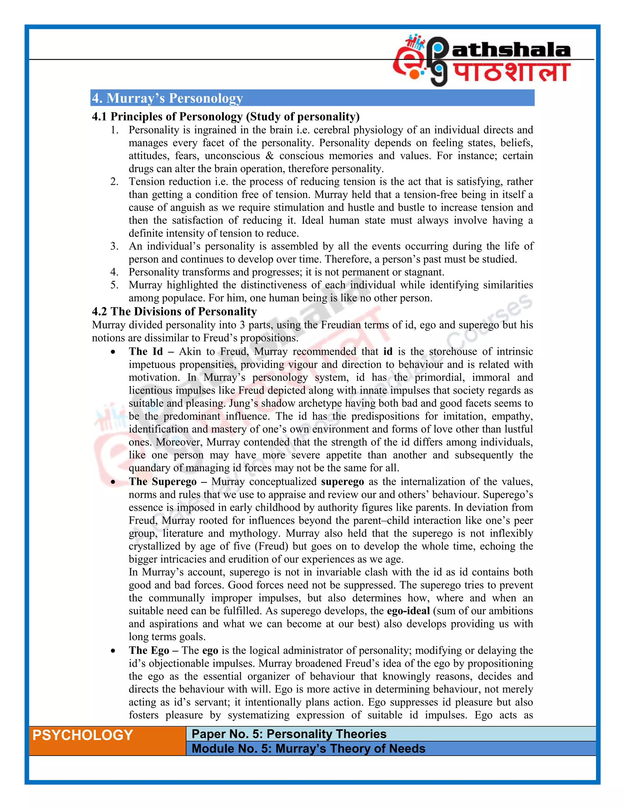 ____________________________________________________________________________________________________
PSYCHOLOGY Paper No. 5: Personality Theories
Module No. 5: Murray’s Theory of Needs
4. Murray’s Personology
4.1 Principles of Personology (Study of personality)
1. Personality is ingrained in the brain i.e. cerebral physiology of an individual directs and
manages every facet of the personality. Personality depends on feeling states, beliefs,
attitudes, fears, unconscious & conscious memories and values. For instance; certain
drugs can alter the brain operation, therefore personality.
2. Tension reduction i.e. the process of reducing tension is the act that is satisfying, rather
than getting a condition free of tension. Murray held that a tension-free being in itself a
cause of anguish as we require stimulation and hustle and bustle to increase tension and
then the satisfaction of reducing it. Ideal human state must always involve having a
definite intensity of tension to reduce.
3. An individual’s personality is assembled by all the events occurring during the life of
person and continues to develop over time. Therefore, a person’s past must be studied.
4. Personality transforms and progresses; it is not permanent or stagnant.
5. Murray highlighted the distinctiveness of each individual while identifying similarities
among populace. For him, one human being is like no other person.
4.2 The Divisions of Personality
Murray divided personality into 3 parts, using the Freudian terms of id, ego and superego but his
notions are dissimilar to Freud’s propositions.
 The Id – Akin to Freud, Murray recommended that id is the storehouse of intrinsic
impetuous propensities, providing vigour and direction to behaviour and is related with
motivation. In Murray’s personology system, id has the primordial, immoral and
licentious impulses like Freud depicted along with innate impulses that society regards as
suitable and pleasing. Jung’s shadow archetype having both bad and good facets seems to
be the predominant influence. The id has the predispositions for imitation, empathy,
identification and mastery of one’s own environment and forms of love other than lustful
ones. Moreover, Murray contended that the strength of the id differs among individuals,
like one person may have more severe appetite than another and subsequently the
quandary of managing id forces may not be the same for all.
 The Superego – Murray conceptualized superego as the internalization of the values,
norms and rules that we use to appraise and review our and others’ behaviour. Superego’s
essence is imposed in early childhood by authority figures like parents. In deviation from
Freud, Murray rooted for influences beyond the parent–child interaction like one’s peer
group, literature and mythology. Murray also held that the superego is not inflexibly
crystallized by age of five (Freud) but goes on to develop the whole time, echoing the
bigger intricacies and erudition of our experiences as we age.
In Murray’s account, superego is not in invariable clash with the id as id contains both
good and bad forces. Good forces need not be suppressed. The superego tries to prevent
the communally improper impulses, but also determines how, where and when an
suitable need can be fulfilled. As superego develops, the ego-ideal (sum of our ambitions
and aspirations and what we can become at our best) also develops providing us with
long terms goals.
 The Ego – The ego is the logical administrator of personality; modifying or delaying the
id’s objectionable impulses. Murray broadened Freud’s idea of the ego by propositioning
the ego as the essential organizer of behaviour that knowingly reasons, decides and
directs the behaviour with will. Ego is more active in determining behaviour, not merely
acting as id’s servant; it intentionally plans action. Ego suppresses id pleasure but also
fosters pleasure by systematizing expression of suitable id impulses. Ego acts as
 