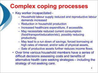 Complex coping processes Key worker incapacitated -  Household labour supply reduced and reproductive labour demands increased Reduction in household production  Increased healthcare expenditure, if accessible. May necessitate reduced current consumption (food/transport/education/etc), possibly reducing productivity.  May lead to a run down of savings; forced borrowing at high rates of interest; and/or sale of physical assets,  Sale of productive assets further reduces income flows. Over time various household members have a series of difficult decisions assessing costs and benefits of alternative health care seeking strategies – including the strategy of not seeking care.  