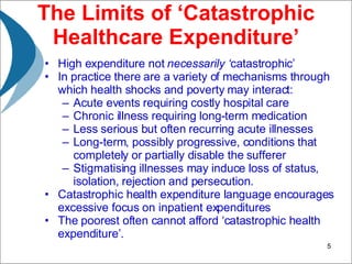 The Limits of ‘Catastrophic Healthcare Expenditure’ High expenditure not  necessarily ‘ catastrophic’ In practice there are a variety of mechanisms through which health shocks and poverty may interact: Acute events requiring costly hospital care Chronic illness requiring long-term medication Less serious but often recurring acute illnesses Long-term, possibly progressive, conditions that completely or partially disable the sufferer Stigmatising illnesses may induce loss of status, isolation, rejection and persecution. Catastrophic health expenditure language encourages excessive focus on inpatient expenditures The poorest often cannot afford ‘catastrophic health expenditure’. 