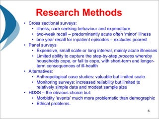 Research Methods Cross sectional surveys:  illness, care seeking behaviour and expenditure two-week recall – predominantly acute often ‘minor’ illness one year recall for inpatient episodes – excludes poorest  Panel surveys  Expensive, small scale or long interval, mainly acute illnesses Limited ability to capture the step-by-step  process  whereby households cope, or fail to cope, with short-term and longer-term consequences of ill-health Alternatives:  Anthropological case studies: valuable but limited scale  Monitoring surveys: increased reliability but limited to relatively simple data and modest sample size  HDSS – the obvious choice but: Morbidity ‘events’ much more problematic than demographic Ethical problems. 