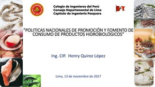 Colegio de Ingenieros del Perú
Consejo Departamental de Lima
Capítulo de Ingenieria Pesquera
“POLITICAS NACIONALES DE PROMOCIÓN Y FOMENTO DE
CONSUMO DE PRODUCTOS HIDROBIOLÓGICOS”
Ing. CIP. Henry Quiroz López
Lima, 13 de noviembre de 2017
 