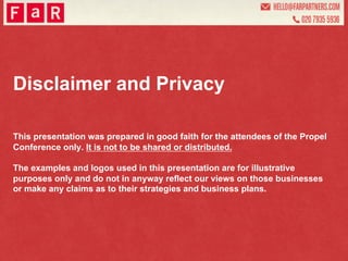 Disclaimer and Privacy

This presentation was prepared in good faith for the attendees of the Propel
Conference only. It is not to be shared or distributed.

The examples and logos used in this presentation are for illustrative
purposes only and do not in anyway reflect our views on those businesses
or make any claims as to their strategies and business plans.
 