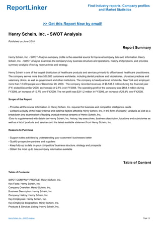 Find Industry reports, Company profiles
ReportLinker                                                                      and Market Statistics



                                     >> Get this Report Now by email!

Henry Schein, Inc. - SWOT Analysis
Published on June 2010

                                                                                                             Report Summary

Henry Schein, Inc. - SWOT Analysis company profile is the essential source for top-level company data and information. Henry
Schein, Inc. - SWOT Analysis examines the company's key business structure and operations, history and products, and provides
summary analysis of its key revenue lines and strategy.


Henry Schein is one of the largest distributors of healthcare products and services primarily to office-based healthcare practitioners.
The company serves more than 550,000 customers worldwide, including dental practices and laboratories, physician practices and
veterinary clinics, as well as government and other institutions. The company is headquartered in Melville, New York and employed
more than 12,500 people as of December 26, 2009. The company recorded revenues of $6,538.3 million during the financial year
(FY) ended December 2009, an increase of 2.5% over FY2008. The operating profit of the company was $464.1 million during
FY2009, an increase of 10.7% over FY2008. The net profit was $311.2 million in FY2009, an increase of 29.9% over FY2008.


Scope of the Report


- Provides all the crucial information on Henry Schein, Inc. required for business and competitor intelligence needs
- Contains a study of the major internal and external factors affecting Henry Schein, Inc. in the form of a SWOT analysis as well as a
breakdown and examination of leading product revenue streams of Henry Schein, Inc.
-Data is supplemented with details on Henry Schein, Inc. history, key executives, business description, locations and subsidiaries as
well as a list of products and services and the latest available statement from Henry Schein, Inc.


Reasons to Purchase


- Support sales activities by understanding your customers' businesses better
- Qualify prospective partners and suppliers
- Keep fully up to date on your competitors' business structure, strategy and prospects
- Obtain the most up to date company information available




                                                                                                             Table of Content

Table of Contents:


SWOT COMPANY PROFILE: Henry Schein, Inc.
Key Facts: Henry Schein, Inc.
Company Overview: Henry Schein, Inc.
Business Description: Henry Schein, Inc.
Company History: Henry Schein, Inc.
Key Employees: Henry Schein, Inc.
Key Employee Biographies: Henry Schein, Inc.
Products & Services Listing: Henry Schein, Inc.



Henry Schein, Inc. - SWOT Analysis                                                                                              Page 1/4
 