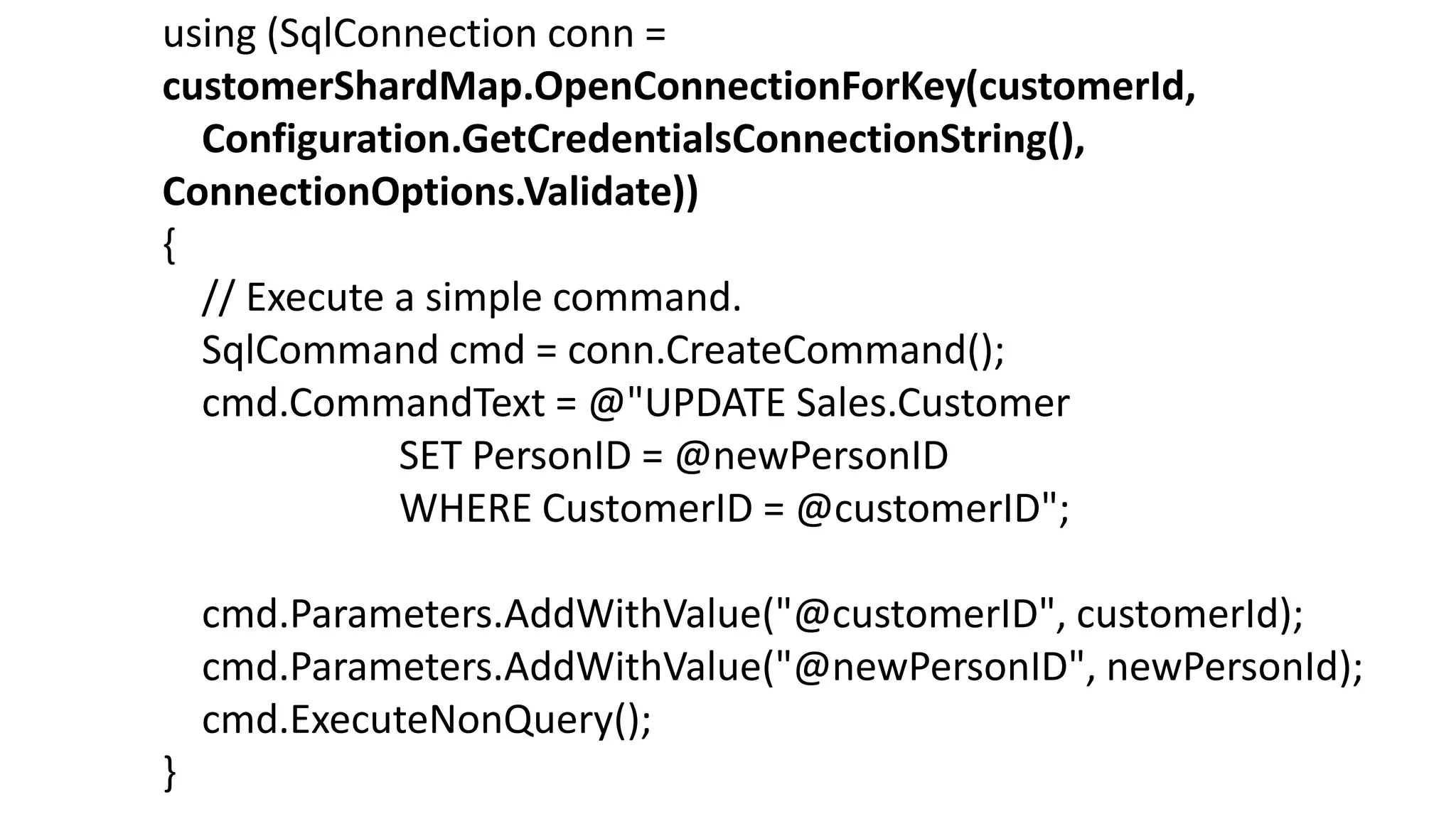 using (SqlConnection conn =
customerShardMap.OpenConnectionForKey(customerId,
Configuration.GetCredentialsConnectionString(),
ConnectionOptions.Validate))
{
// Execute a simple command.
SqlCommand cmd = conn.CreateCommand();
cmd.CommandText = @"UPDATE Sales.Customer
SET PersonID = @newPersonID
WHERE CustomerID = @customerID";
cmd.Parameters.AddWithValue("@customerID", customerId);
cmd.Parameters.AddWithValue("@newPersonID", newPersonId);
cmd.ExecuteNonQuery();
}
 