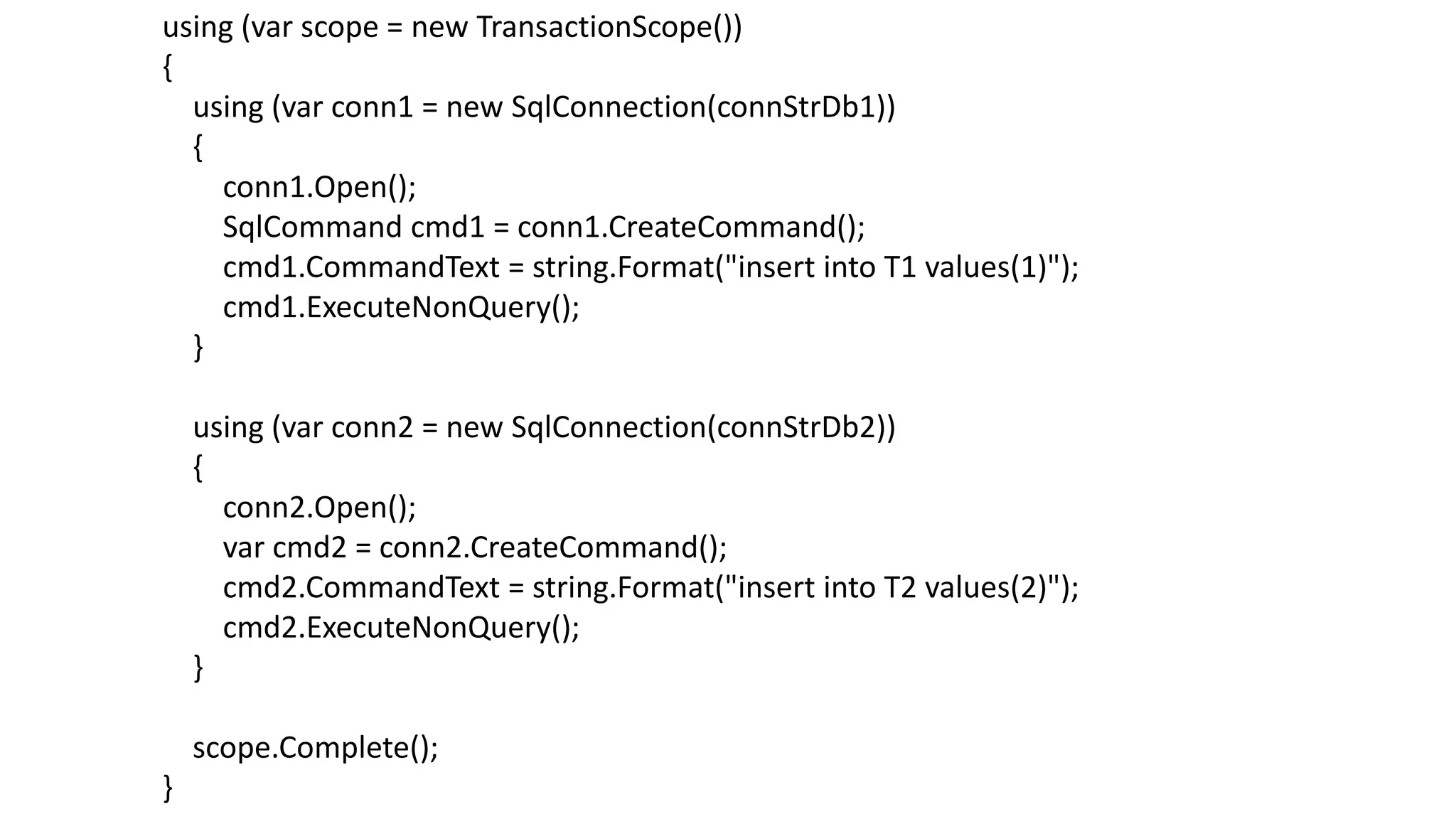 using (var scope = new TransactionScope())
{
using (var conn1 = new SqlConnection(connStrDb1))
{
conn1.Open();
SqlCommand cmd1 = conn1.CreateCommand();
cmd1.CommandText = string.Format("insert into T1 values(1)");
cmd1.ExecuteNonQuery();
}
using (var conn2 = new SqlConnection(connStrDb2))
{
conn2.Open();
var cmd2 = conn2.CreateCommand();
cmd2.CommandText = string.Format("insert into T2 values(2)");
cmd2.ExecuteNonQuery();
}
scope.Complete();
}
 