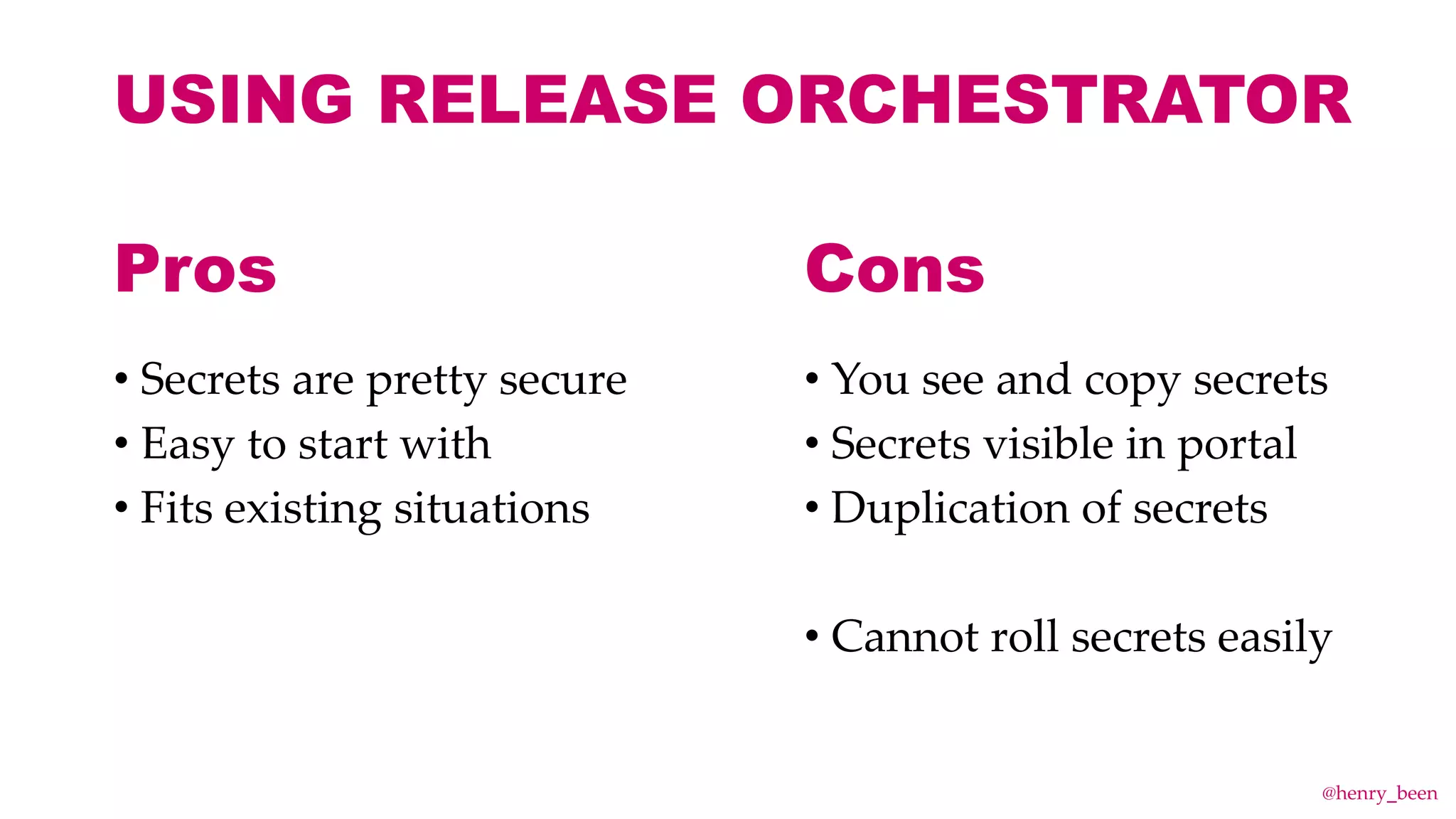 USING RELEASE ORCHESTRATOR
• Secrets are pretty secure
• Easy to start with
• Fits existing situations
• You see and copy secrets
• Secrets visible in portal
• Duplication of secrets
• Cannot roll secrets easily
Pros Cons
@henry_been
 