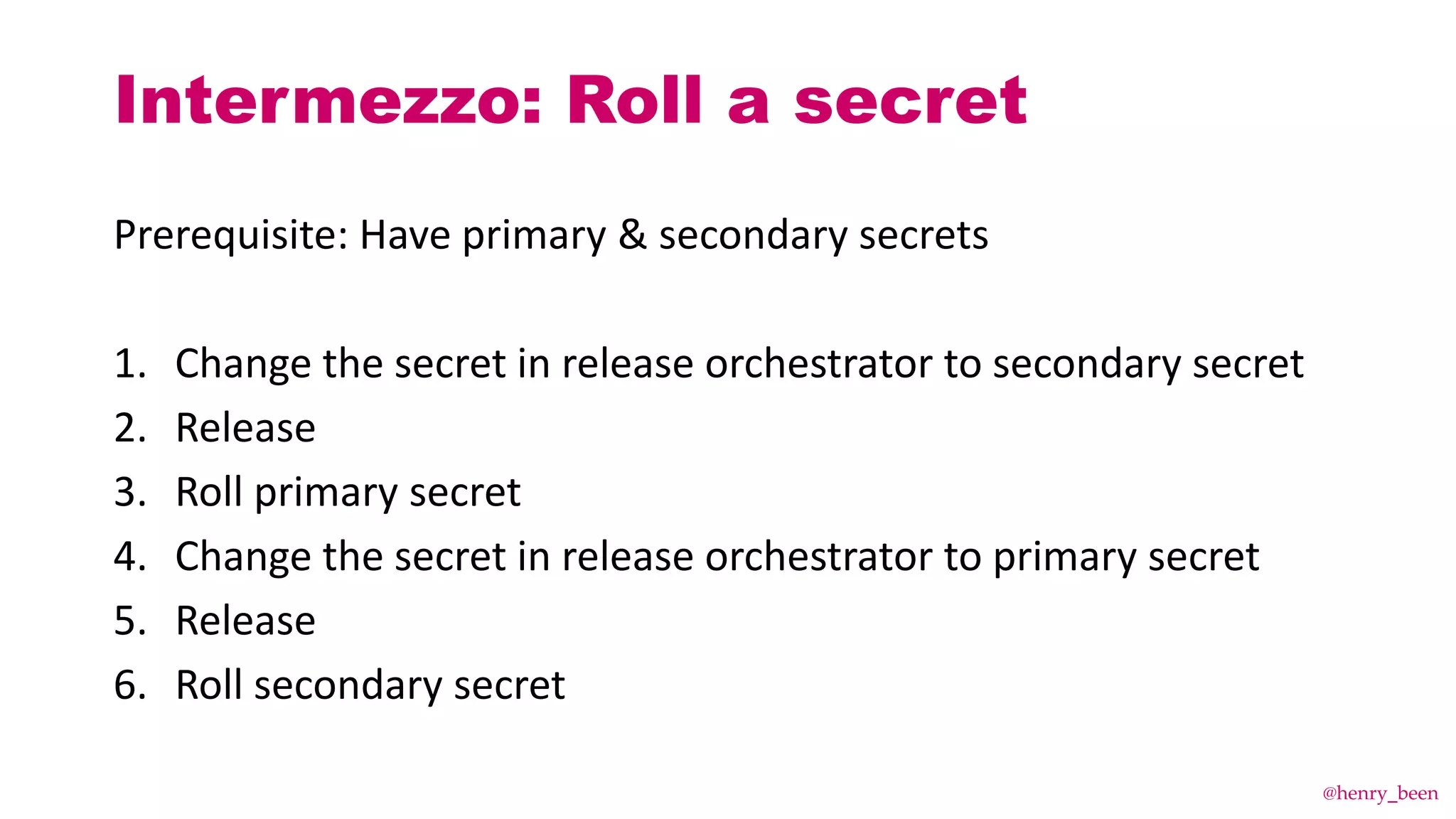 Prerequisite: Have primary & secondary secrets
1. Change the secret in release orchestrator to secondary secret
2. Release
3. Roll primary secret
4. Change the secret in release orchestrator to primary secret
5. Release
6. Roll secondary secret
Intermezzo: Roll a secret
@henry_been
 