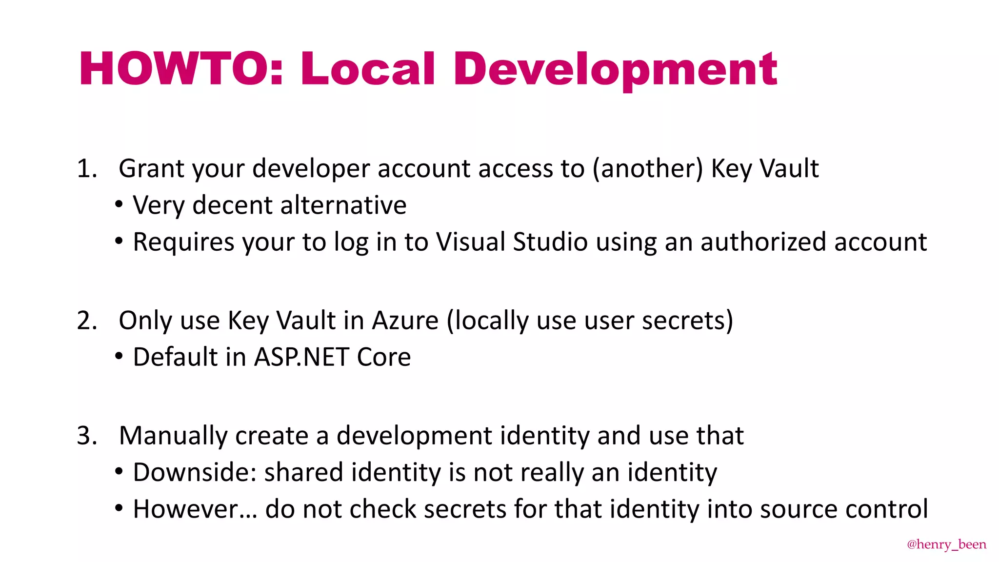 HOWTO: Local Development
1. Grant your developer account access to (another) Key Vault
• Very decent alternative
• Requires your to log in to Visual Studio using an authorized account
2. Only use Key Vault in Azure (locally use user secrets)
• Default in ASP.NET Core
3. Manually create a development identity and use that
• Downside: shared identity is not really an identity
• However… do not check secrets for that identity into source control
@henry_been
 