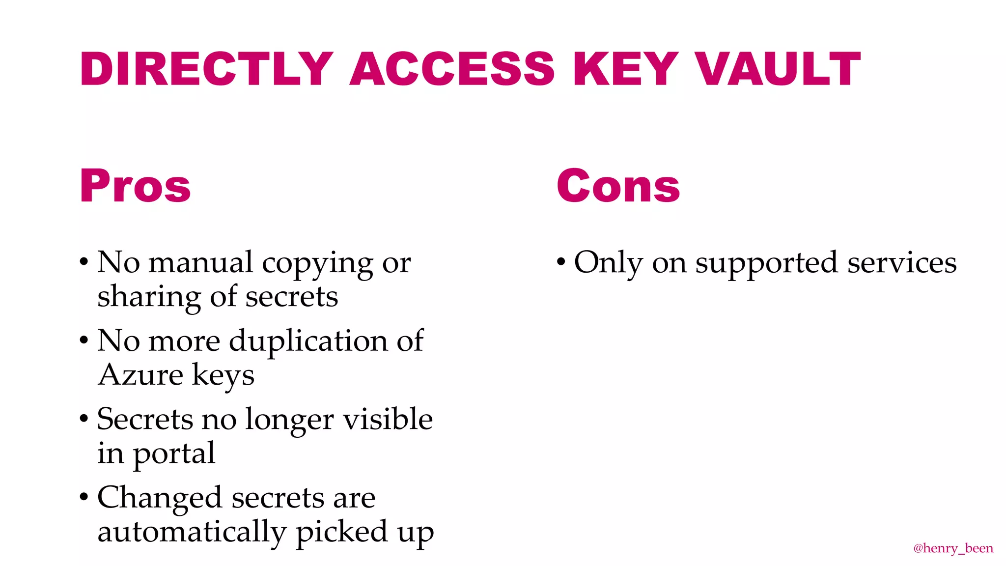 DIRECTLY ACCESS KEY VAULT
• No manual copying or
sharing of secrets
• No more duplication of
Azure keys
• Secrets no longer visible
in portal
• Changed secrets are
automatically picked up
• Only on supported services
Pros Cons
@henry_been
 