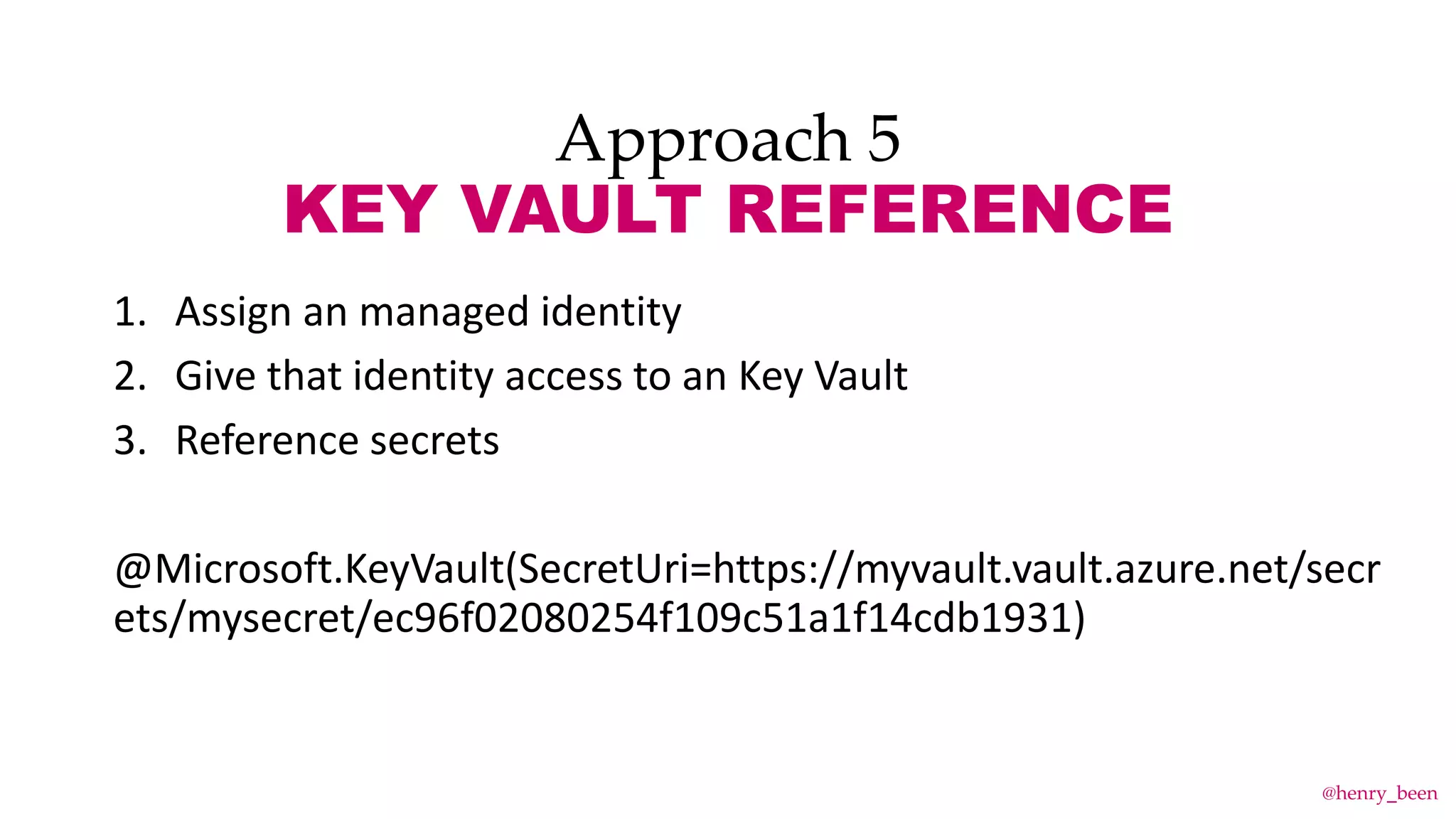 Approach 5
KEY VAULT REFERENCE
1. Assign an managed identity
2. Give that identity access to an Key Vault
3. Reference secrets
@Microsoft.KeyVault(SecretUri=https://myvault.vault.azure.net/secr
ets/mysecret/ec96f02080254f109c51a1f14cdb1931)
@henry_been
 