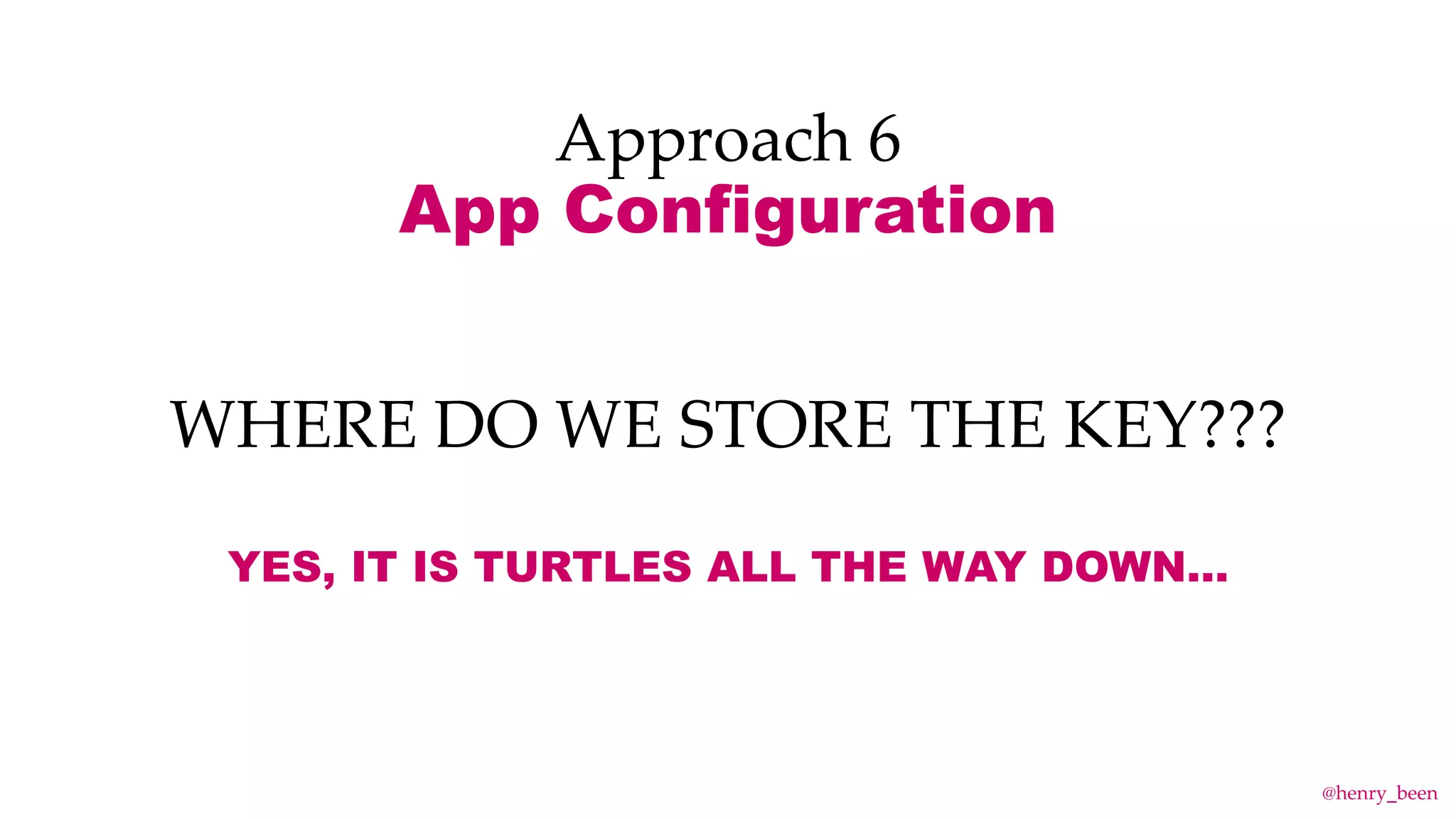 Approach 6
App Configuration
WHERE DO WE STORE THE KEY???
YES, IT IS TURTLES ALL THE WAY DOWN…
@henry_been
 