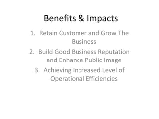 Benefits & Impacts
1. Retain Customer and Grow The
Business
2. Build Good Business Reputation
and Enhance Public Image
3. Achieving Increased Level of
Operational Efficiencies
 