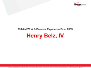 Related Work & Personal Experience From 2009

                                                       Henry Belz, IV




Confidential and proprietary material for authorized Verizon Wireless personnel only. Use, disclosure or distribution of this material is not permitted to any unauthorized persons or third parties except by written agreement.
 