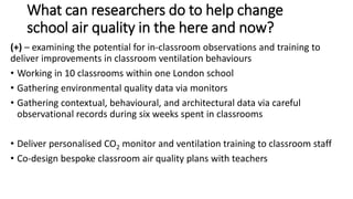 What can researchers do to help change
school air quality in the here and now?
(+) – examining the potential for in-classroom observations and training to
deliver improvements in classroom ventilation behaviours
• Working in 10 classrooms within one London school
• Gathering environmental quality data via monitors
• Gathering contextual, behavioural, and architectural data via careful
observational records during six weeks spent in classrooms
• Deliver personalised CO2 monitor and ventilation training to classroom staff
• Co-design bespoke classroom air quality plans with teachers
 