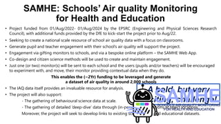 SAMHE: Schools’ Air quality Monitoring
for Health and Education
• Project funded from 01/Aug/2022- 01/Aug/2024 by the EPSRC (Engineering and Physical Sciences Research
Council), with additional funds provided by the DfE to kick-start the project prior to Aug/22.
• Seeking to create a national scale resource of school air quality data with a focus on classrooms.
• Generate pupil and teacher engagement with their school’s air quality will support the project.
• Engagement via gifting monitors to schools, and via a bespoke online platform – the SAMHE Web App.
• Co-design and citizen science methods will be used to create and maintain engagement.
• Just one (or two) monitor(s) will be sent to each school and the users (pupils and/or teachers) will be encouraged
to experiment with, and move, their monitor providing contextual data when they do.
This enables the (~2Yr) funding to be leveraged and generate
a dataset of air quality in around 2,000 schools
• The IAQ data itself provides an invaluable resource for analysis.
• The project will also support:
- The gathering of behavioural science data at scale.
- The gathering of detailed ‘deep-dive’ data through (in-person) investigations at select locations.
Moreover, the project will seek to develop links to existing school health and educational datasets.
A bold, but very
exciting, challenge!
 
