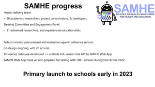 SAMHE progress
Project delivery team:
• 26 academics, researchers, project co-ordinators, & developers
Steering Committee and Engagement Panel:
• 31 esteemed researchers, and experienced educationalists
Robust monitor procurement and evaluation against reference sensors
Co-design ongoing, with 20 schools
Timeseries database developed => scalable link sensor data API to SAMHE Web App
SAMHE Web App: beta version prepared for testing with 100+ schools during Nov & Dec 2022
Primary launch to schools early in 2023
 