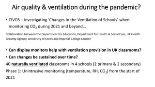 Air quality & ventilation during the pandemic?
• CIVOS – investigating ‘Changes In the Ventilation of Schools’ when
monitoring CO2 during 2021 and beyond…
Collaboration between the Department for Education, Department for Health & Social Care, UK Health
Security Agency, University of Leeds and Imperial College London
• Can display monitors help with ventilation provision in UK classrooms?
• Can changes be sustained over time?
40 naturally ventilated classrooms in 4 schools (2 primary & 2 secondary)
Phase 1: Unintrusive monitoring (temperature, RH, CO2) from the start of
2021
 