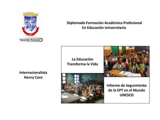 La Educación
Transforma la Vida
Informe de Seguimiento
de la EPT en el Mundo
UNESCO
Diplomado Formación Académica Profesional
En Educación Universitaria
Internacionalista
Henry Caro
 