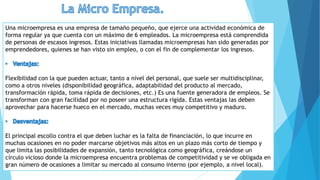 Una microempresa es una empresa de tamaño pequeño, que ejerce una actividad económica de
forma regular ya que cuenta con un máximo de 6 empleados. La microempresa está comprendida
de personas de escasos ingresos. Estas iniciativas llamadas microempresas han sido generadas por
emprendedores, quienes se han visto sin empleo, o con el fin de complementar los ingresos.
Flexibilidad con la que pueden actuar, tanto a nivel del personal, que suele ser multidisciplinar,
como a otros niveles (disponibilidad geográfica, adaptabilidad del producto al mercado,
transformación rápida, toma rápida de decisiones, etc.) Es una fuente generadora de empleos. Se
transforman con gran facilidad por no poseer una estructura rígida. Estas ventajas las deben
aprovechar para hacerse hueco en el mercado, muchas veces muy competitivo y maduro.
El principal escollo contra el que deben luchar es la falta de financiación, lo que incurre en
muchas ocasiones en no poder marcarse objetivos más altos en un plazo más corto de tiempo y
que limita las posibilidades de expansión, tanto tecnológica como geográfica, creándose un
círculo vicioso donde la microempresa encuentra problemas de competitividad y se ve obligada en
gran número de ocasiones a limitar su mercado al consumo interno (por ejemplo, a nivel local).
 