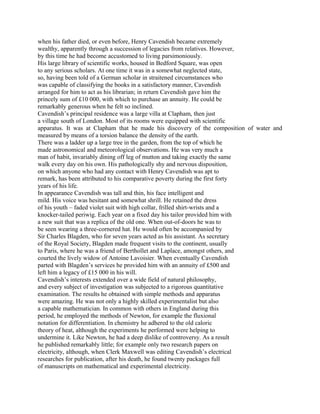 when his father died, or even before, Henry Cavendish became extremely
wealthy, apparently through a succession of legacies from relatives. However,
by this time he had become accustomed to living parsimoniously.
His large library of scientific works, housed in Bedford Square, was open
to any serious scholars. At one time it was in a somewhat neglected state,
so, having been told of a German scholar in straitened circumstances who
was capable of classifying the books in a satisfactory manner, Cavendish
arranged for him to act as his librarian; in return Cavendish gave him the
princely sum of £10 000, with which to purchase an annuity. He could be
remarkably generous when he felt so inclined.
Cavendish’s principal residence was a large villa at Clapham, then just
a village south of London. Most of its rooms were equipped with scientific
apparatus. It was at Clapham that he made his discovery of the composition of water and
measured by means of a torsion balance the density of the earth.
There was a ladder up a large tree in the garden, from the top of which he
made astronomical and meteorological observations. He was very much a
man of habit, invariably dining off leg of mutton and taking exactly the same
walk every day on his own. His pathologically shy and nervous disposition,
on which anyone who had any contact with Henry Cavendish was apt to
remark, has been attributed to his comparative poverty during the first forty
years of his life.
In appearance Cavendish was tall and thin, his face intelligent and
mild. His voice was hesitant and somewhat shrill. He retained the dress
of his youth – faded violet suit with high collar, frilled shirt-wrists and a
knocker-tailed periwig. Each year on a fixed day his tailor provided him with
a new suit that was a replica of the old one. When out-of-doors he was to
be seen wearing a three-cornered hat. He would often be accompanied by
Sir Charles Blagden, who for seven years acted as his assistant. As secretary
of the Royal Society, Blagden made frequent visits to the continent, usually
to Paris, where he was a friend of Berthollet and Laplace, amongst others, and
courted the lively widow of Antoine Lavoisier. When eventually Cavendish
parted with Blagden’s services he provided him with an annuity of £500 and
left him a legacy of £15 000 in his will.
Cavendish’s interests extended over a wide field of natural philosophy,
and every subject of investigation was subjected to a rigorous quantitative
examination. The results he obtained with simple methods and apparatus
were amazing. He was not only a highly skilled experimentalist but also
a capable mathematician. In common with others in England during this
period, he employed the methods of Newton, for example the fluxional
notation for differentiation. In chemistry he adhered to the old caloric
theory of heat, although the experiments he performed were helping to
undermine it. Like Newton, he had a deep dislike of controversy. As a result
he published remarkably little; for example only two research papers on
electricity, although, when Clerk Maxwell was editing Cavendish’s electrical
researches for publication, after his death, he found twenty packages full
of manuscripts on mathematical and experimental electricity.
 