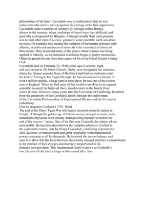 philosophers of all time’. Cavendish was so embarrassed that he was
reduced to total silence and escaped in his carriage at the first opportunity.
Cavendish made a number of journeys by carriage within Britain,
always in the summer, when conditions of travel were least difficult, and
generally accompanied by Blagden. Although usually their main purpose
was to visit other men of science, generally some scientific work was done
en route; for example they studied the variation of barometric pressure with
altitude, or collected specimens of minerals to be examined at leisure on
their return. They inspected many of the places where science was being
applied in industry, as the industrial revolution began to gather momentum.
Often the people he met were later guests of his at the Royal Society Dining
Club.
Cavendish died on February 24, 1810, at the age of seventy-eight,
and was buried in All Saints Church, Derby, now designated the cathedral,
where his famous ancestor Bess of Hardwick had built an elaborate tomb
for herself. Owing to his frugal life-style, he had accumulated a fortune of
over a million pounds, a huge sum in those days; he was one of the richest
men in England. When he died none of this wealth went directly to support
scientific research; he believed that it should return to the family from
which it came. However, many years later the University of Cambridge benefited
from the generosity of the Cavendish family through the endowment
of the Cavendish Professorship of Experimental Physics and the Cavendish
Laboratory.
Charles Augustin Coulomb (1736–1806)
The end of the Thirty Years War left France the most powerful nation in
Europe. Although the golden age of French science was yet to come, some
remarkable physicists were already distinguishing themselves before the
end of the ancien r ´egime. One of the first was Coulomb, the subject of our
next profile. He has been described as the complete physicist, rivalled in
the eighteenth century only by Henry Cavendish, combining experimental
skill, accuracy of measurement and great originality with mathematical
powers adequate to all his demands. He invented the torsion balance and
used it to show that the force between electrically charged particles is proportional
to the product of their charges and inversely proportional to the
distance between them. This fundamental result is known as Coulomb’s
law; the unit of electrical charge is also named after him.
 