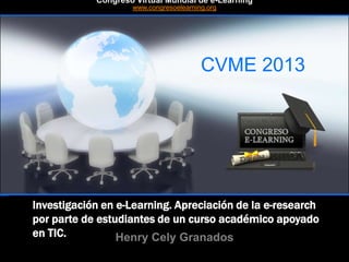 CVME 2013
#CVME #congresoelearning
Investigación en e-Learning. Apreciación de la e-research
por parte de estudiantes de un curso académico apoyado
en TIC. Henry Cely Granados
Congreso Virtual Mundial de e-Learning
www.congresoelearning.org
 