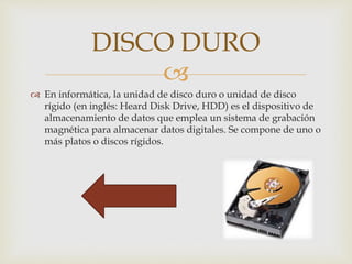 
 En informática, la unidad de disco duro o unidad de disco
rígido (en inglés: Heard Disk Drive, HDD) es el dispositivo de
almacenamiento de datos que emplea un sistema de grabación
magnética para almacenar datos digitales. Se compone de uno o
más platos o discos rígidos.
DISCO DURO
 