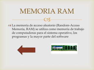 
 La memoria de acceso aleatorio (Random-Access
Memoria, RAM) se utiliza como memoria de trabajo
de computadoras para el sistema operativo, los
programas y la mayor parte del software
MEMORIA RAM
 