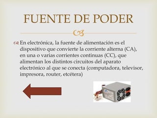 
 En electrónica, la fuente de alimentación es el
dispositivo que convierte la corriente alterna (CA),
en una o varias corrientes continuas (CC), que
alimentan los distintos circuitos del aparato
electrónico al que se conecta (computadora, televisor,
impresora, router, etcétera)
FUENTE DE PODER
 