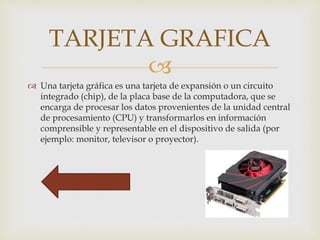 
 Una tarjeta gráfica es una tarjeta de expansión o un circuito
integrado (chip), de la placa base de la computadora, que se
encarga de procesar los datos provenientes de la unidad central
de procesamiento (CPU) y transformarlos en información
comprensible y representable en el dispositivo de salida (por
ejemplo: monitor, televisor o proyector).
TARJETA GRAFICA
 