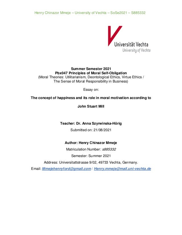 Henry Chinazor Mmeje – University of Vechta – SoSe2021 – S885332
Summer Semester 2021
Pbx047 Principles of Moral Self-Obligation
(Moral Theories: Utilitarianism, Deontological Ethics, Virtue Ethics /
The Sense of Moral Responsibility in Business)
Essay on:
The concept of happiness and its role in moral motivation according to
John Stuart Mill
Teacher: Dr. Anna Szyrwinska-Hörig
Submitted on: 21/08/2021
Author: Henry Chinazor Mmeje
Matriculation Number: s885332
Semester: Summer 2021
Address: Universitattstrasse 9/02, 49733 Vechta, Germany.
Email: Mmejehenryford@gmail.com / Henry.mmeje@mail.uni-vechta.de
 