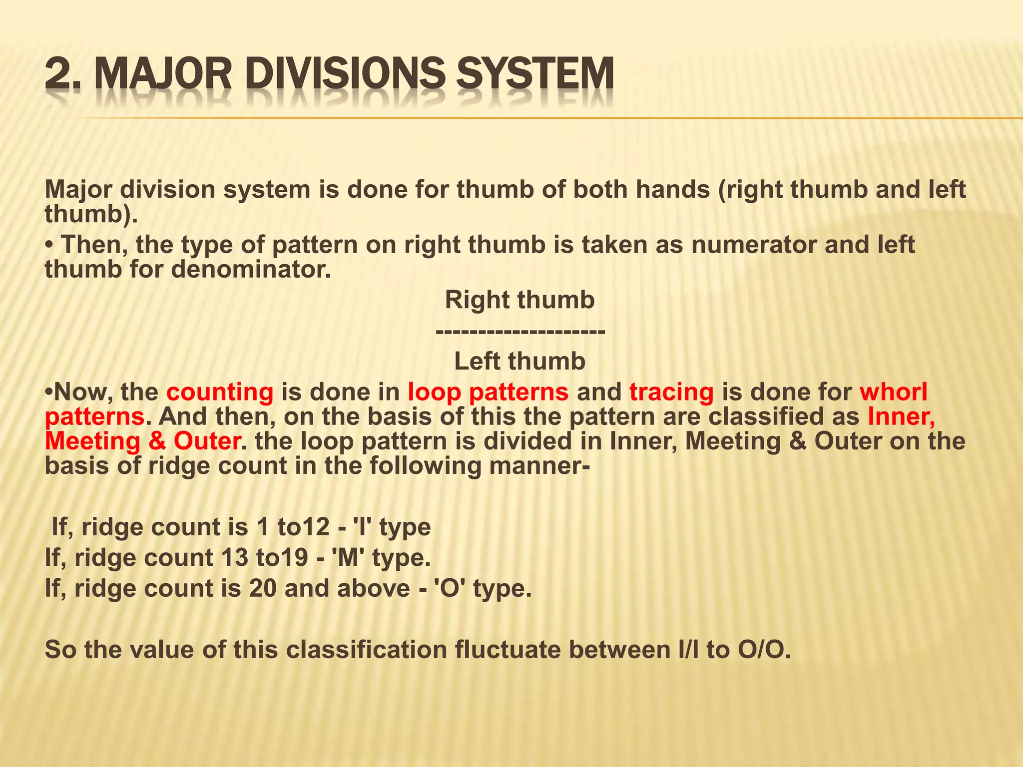 2. MAJOR DIVISIONS SYSTEM
Major division system is done for thumb of both hands (right thumb and left
thumb).
• Then, the type of pattern on right thumb is taken as numerator and left
thumb for denominator.
Right thumb
--------------------
Left thumb
•Now, the counting is done in loop patterns and tracing is done for whorl
patterns. And then, on the basis of this the pattern are classified as Inner,
Meeting & Outer. the loop pattern is divided in Inner, Meeting & Outer on the
basis of ridge count in the following manner-
If, ridge count is 1 to12 - 'I' type
If, ridge count 13 to19 - 'M' type.
If, ridge count is 20 and above - 'O' type.
So the value of this classification fluctuate between I/I to O/O.
 