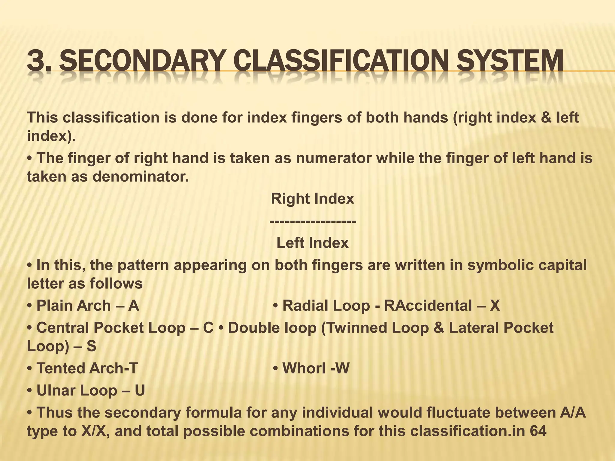 3. SECONDARY CLASSIFICATION SYSTEM
This classification is done for index fingers of both hands (right index & left
index).
• The finger of right hand is taken as numerator while the finger of left hand is
taken as denominator.
Right Index
-----------------
Left Index
• In this, the pattern appearing on both fingers are written in symbolic capital
letter as follows
• Plain Arch – A • Radial Loop - RAccidental – X
• Central Pocket Loop – C • Double loop (Twinned Loop & Lateral Pocket
Loop) – S
• Tented Arch-T • Whorl -W
• Ulnar Loop – U
• Thus the secondary formula for any individual would fluctuate between A/A
type to X/X, and total possible combinations for this classification.in 64
 