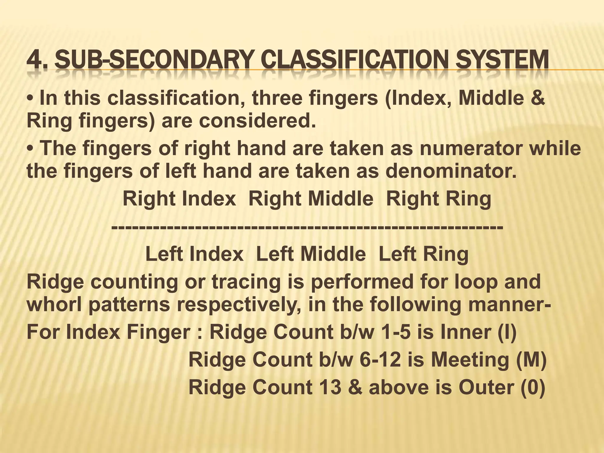 4. SUB-SECONDARY CLASSIFICATION SYSTEM
• In this classification, three fingers (Index, Middle &
Ring fingers) are considered.
• The fingers of right hand are taken as numerator while
the fingers of left hand are taken as denominator.
Right Index Right Middle Right Ring
--------------------------------------------------------
Left Index Left Middle Left Ring
Ridge counting or tracing is performed for loop and
whorl patterns respectively, in the following manner-
For Index Finger : Ridge Count b/w 1-5 is Inner (I)
Ridge Count b/w 6-12 is Meeting (M)
Ridge Count 13 & above is Outer (0)
 