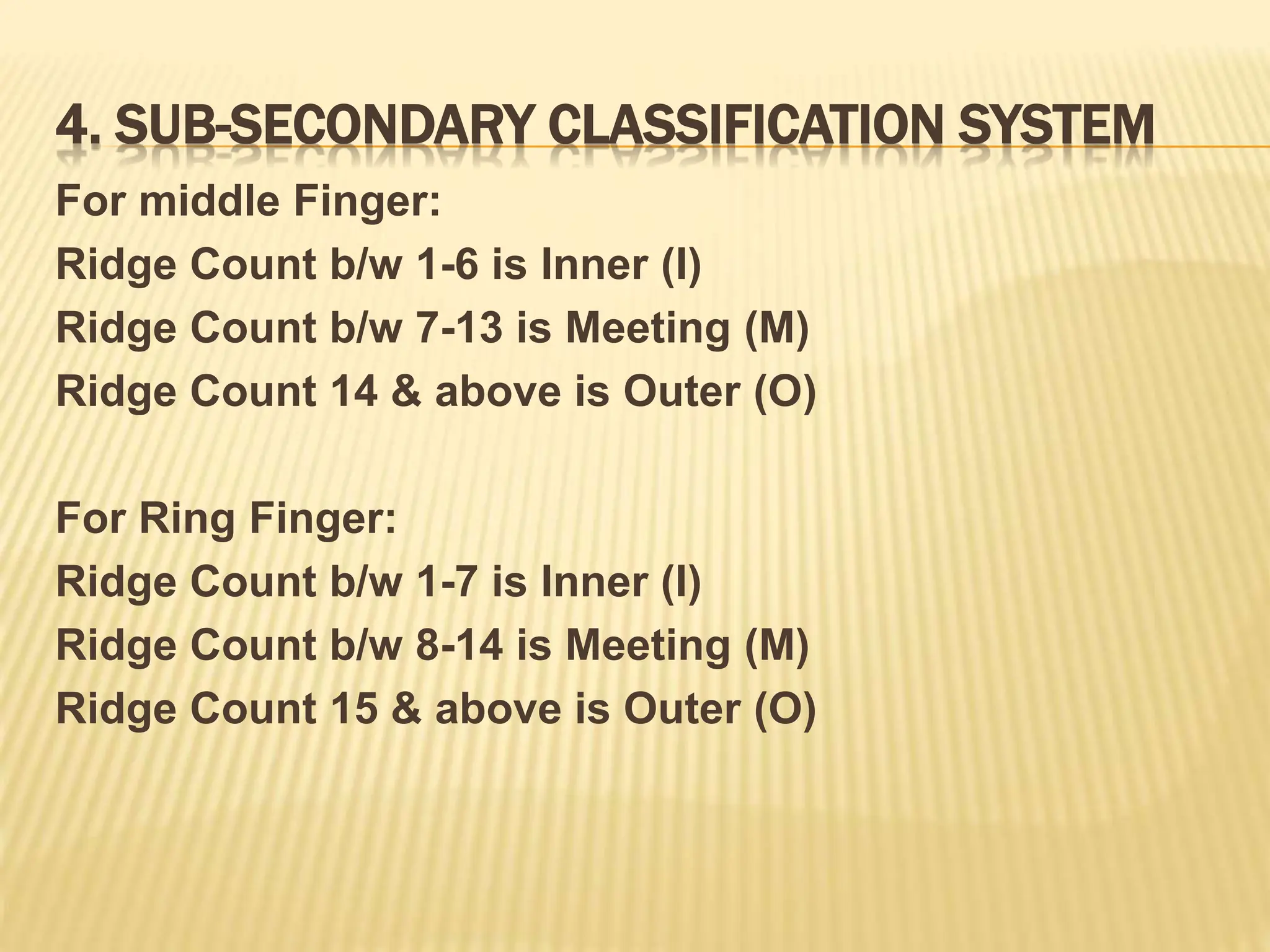 4. SUB-SECONDARY CLASSIFICATION SYSTEM
For middle Finger:
Ridge Count b/w 1-6 is Inner (I)
Ridge Count b/w 7-13 is Meeting (M)
Ridge Count 14 & above is Outer (O)
For Ring Finger:
Ridge Count b/w 1-7 is Inner (I)
Ridge Count b/w 8-14 is Meeting (M)
Ridge Count 15 & above is Outer (O)
 