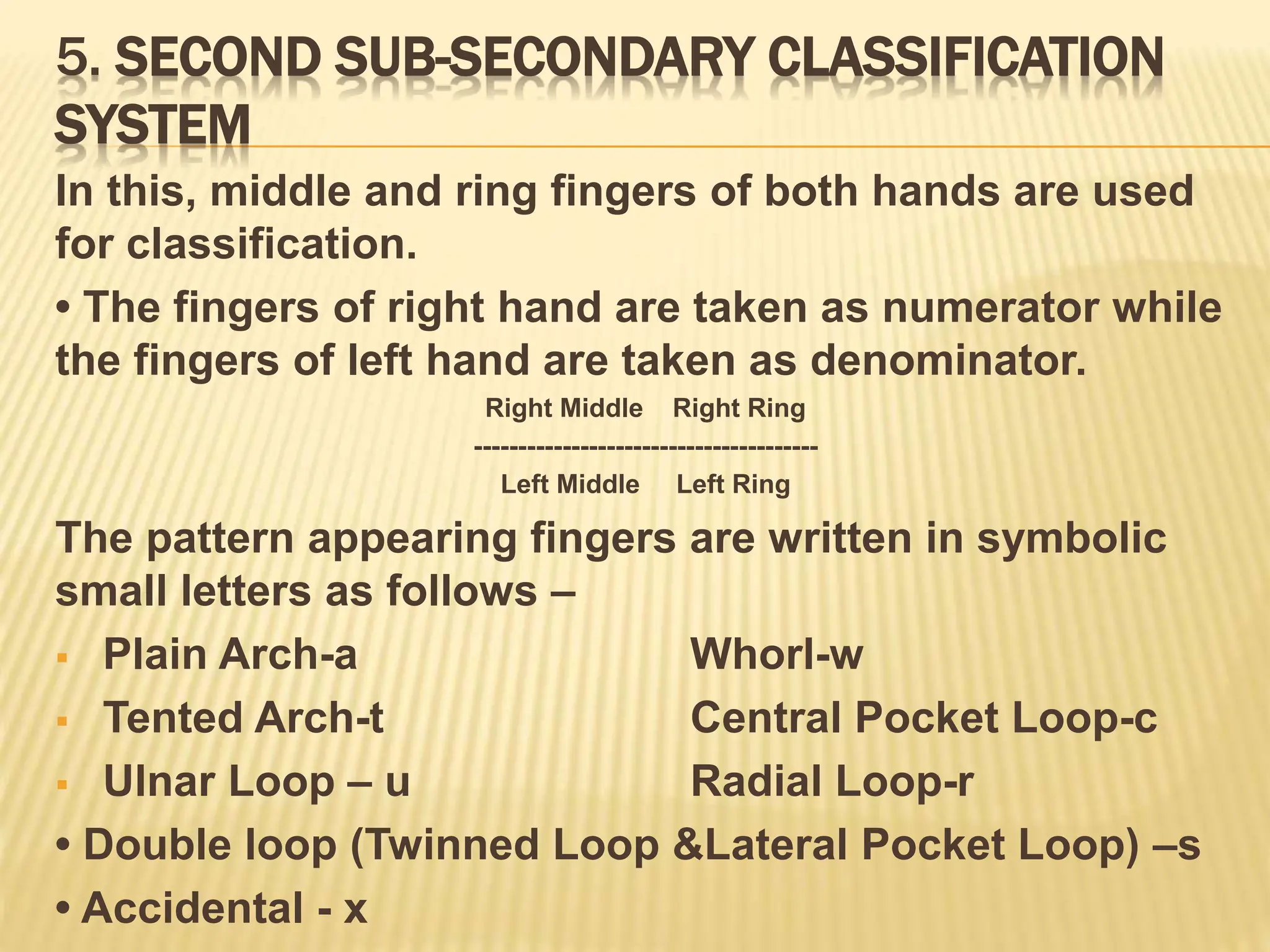 5. SECOND SUB-SECONDARY CLASSIFICATION
SYSTEM
In this, middle and ring fingers of both hands are used
for classification.
• The fingers of right hand are taken as numerator while
the fingers of left hand are taken as denominator.
Right Middle Right Ring
---------------------------------------
Left Middle Left Ring
The pattern appearing fingers are written in symbolic
small letters as follows –
 Plain Arch-a Whorl-w
 Tented Arch-t Central Pocket Loop-c
 Ulnar Loop – u Radial Loop-r
• Double loop (Twinned Loop &Lateral Pocket Loop) –s
• Accidental - x
 
