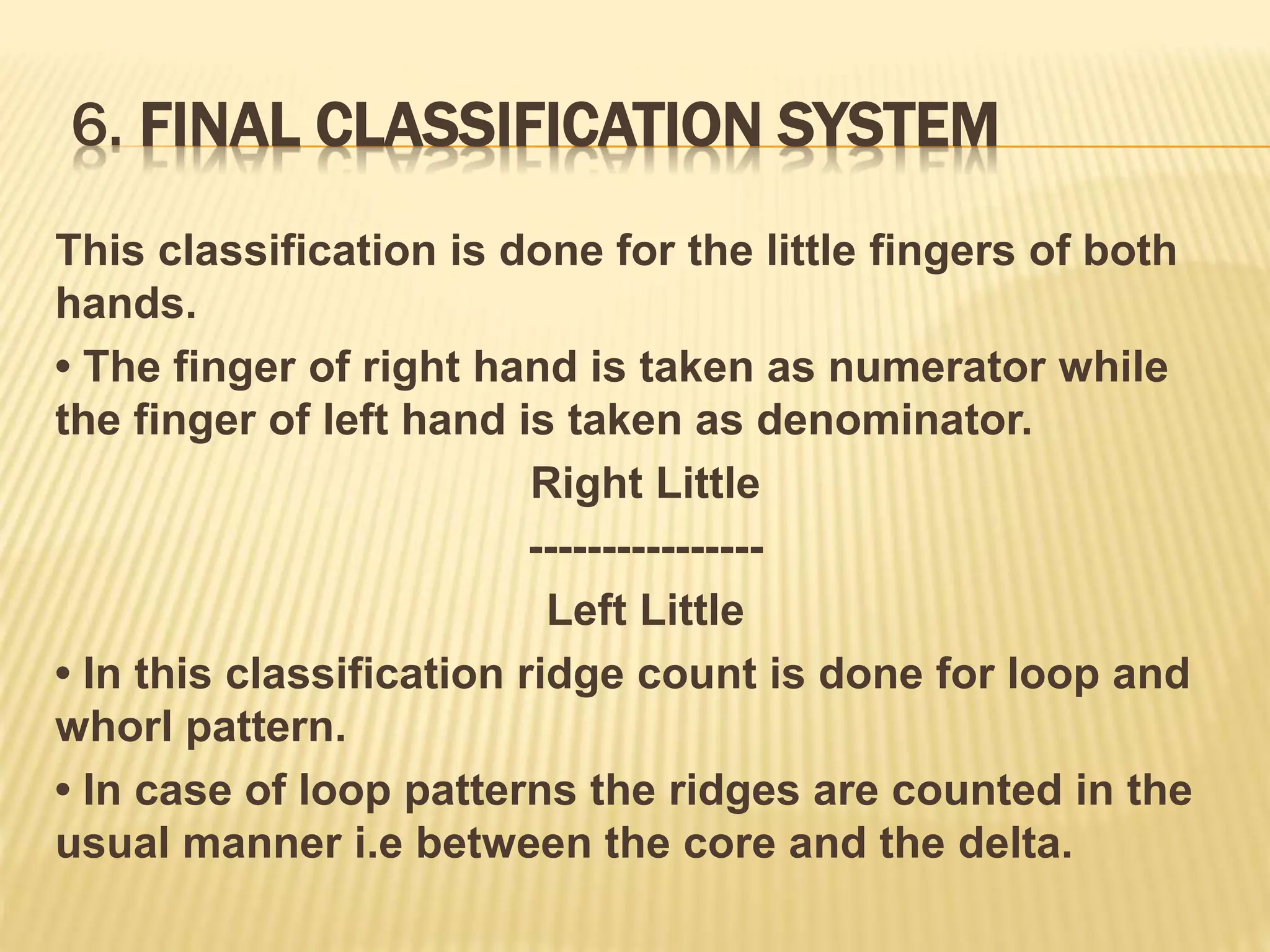 6. FINAL CLASSIFICATION SYSTEM
This classification is done for the little fingers of both
hands.
• The finger of right hand is taken as numerator while
the finger of left hand is taken as denominator.
Right Little
----------------
Left Little
• In this classification ridge count is done for loop and
whorl pattern.
• In case of loop patterns the ridges are counted in the
usual manner i.e between the core and the delta.
 