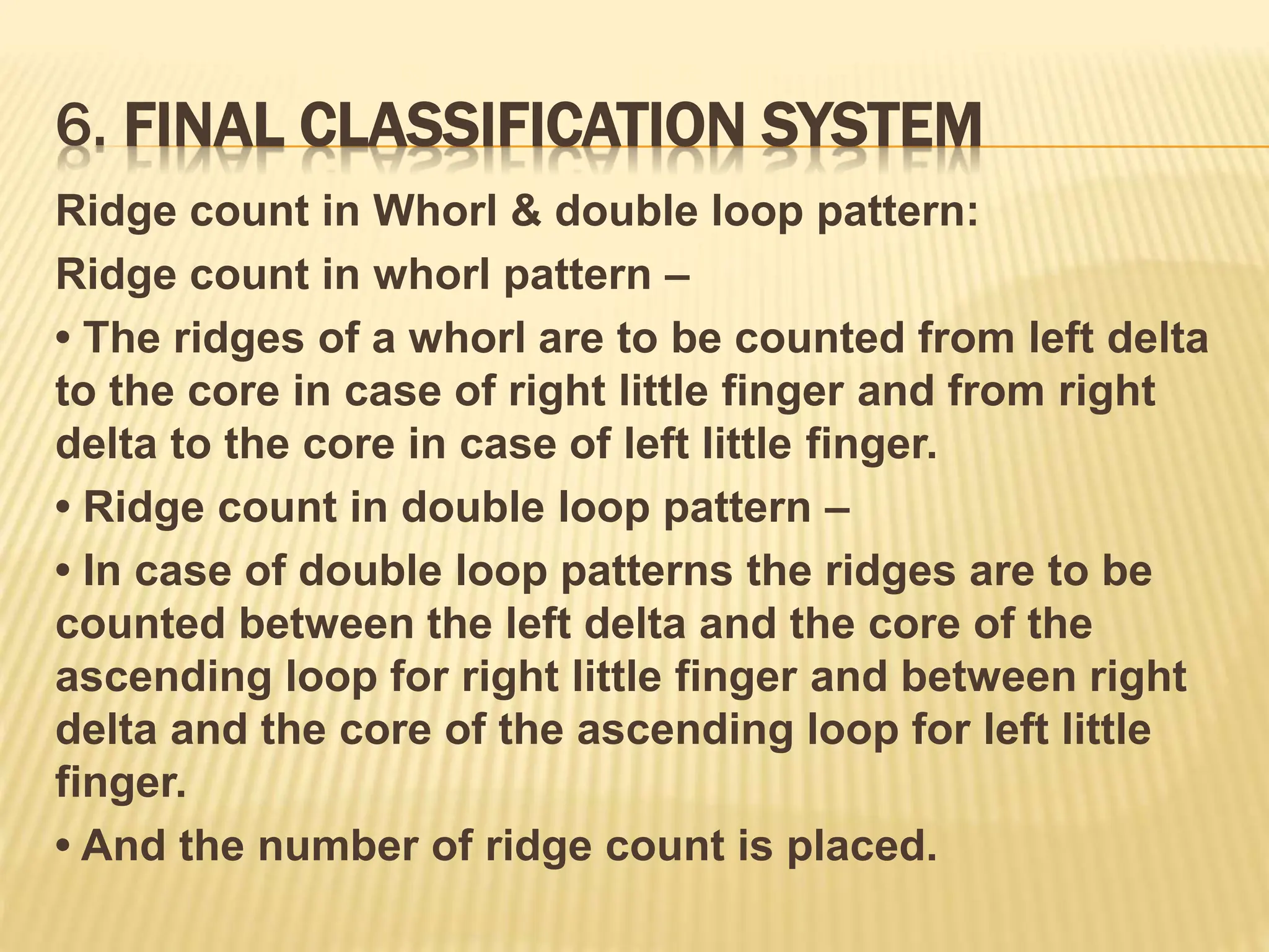 6. FINAL CLASSIFICATION SYSTEM
Ridge count in Whorl & double loop pattern:
Ridge count in whorl pattern –
• The ridges of a whorl are to be counted from left delta
to the core in case of right little finger and from right
delta to the core in case of left little finger.
• Ridge count in double loop pattern –
• In case of double loop patterns the ridges are to be
counted between the left delta and the core of the
ascending loop for right little finger and between right
delta and the core of the ascending loop for left little
finger.
• And the number of ridge count is placed.
 