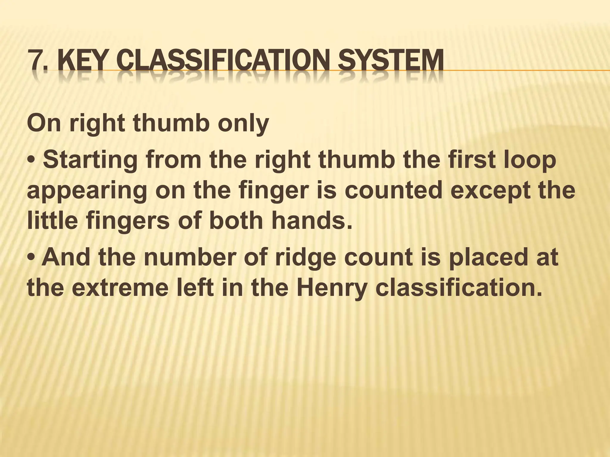 7. KEY CLASSIFICATION SYSTEM
On right thumb only
• Starting from the right thumb the first loop
appearing on the finger is counted except the
little fingers of both hands.
• And the number of ridge count is placed at
the extreme left in the Henry classification.
 