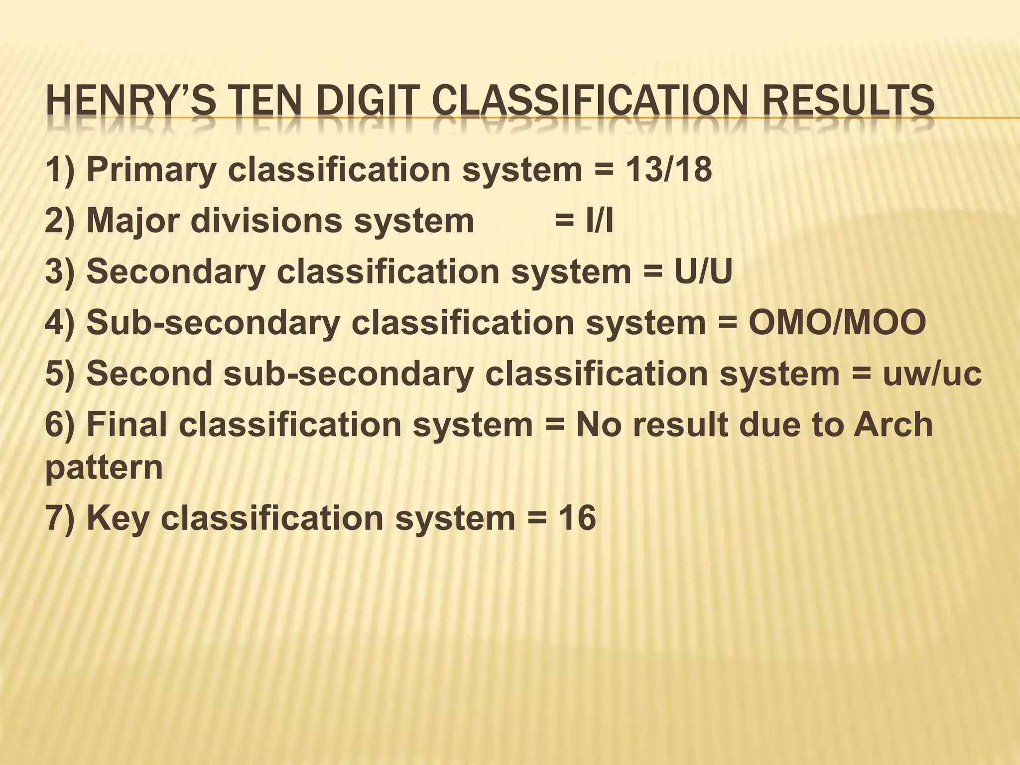 HENRY’S TEN DIGIT CLASSIFICATION RESULTS
1) Primary classification system = 13/18
2) Major divisions system = I/I
3) Secondary classification system = U/U
4) Sub-secondary classification system = OMO/MOO
5) Second sub-secondary classification system = uw/uc
6) Final classification system = No result due to Arch
pattern
7) Key classification system = 16
 