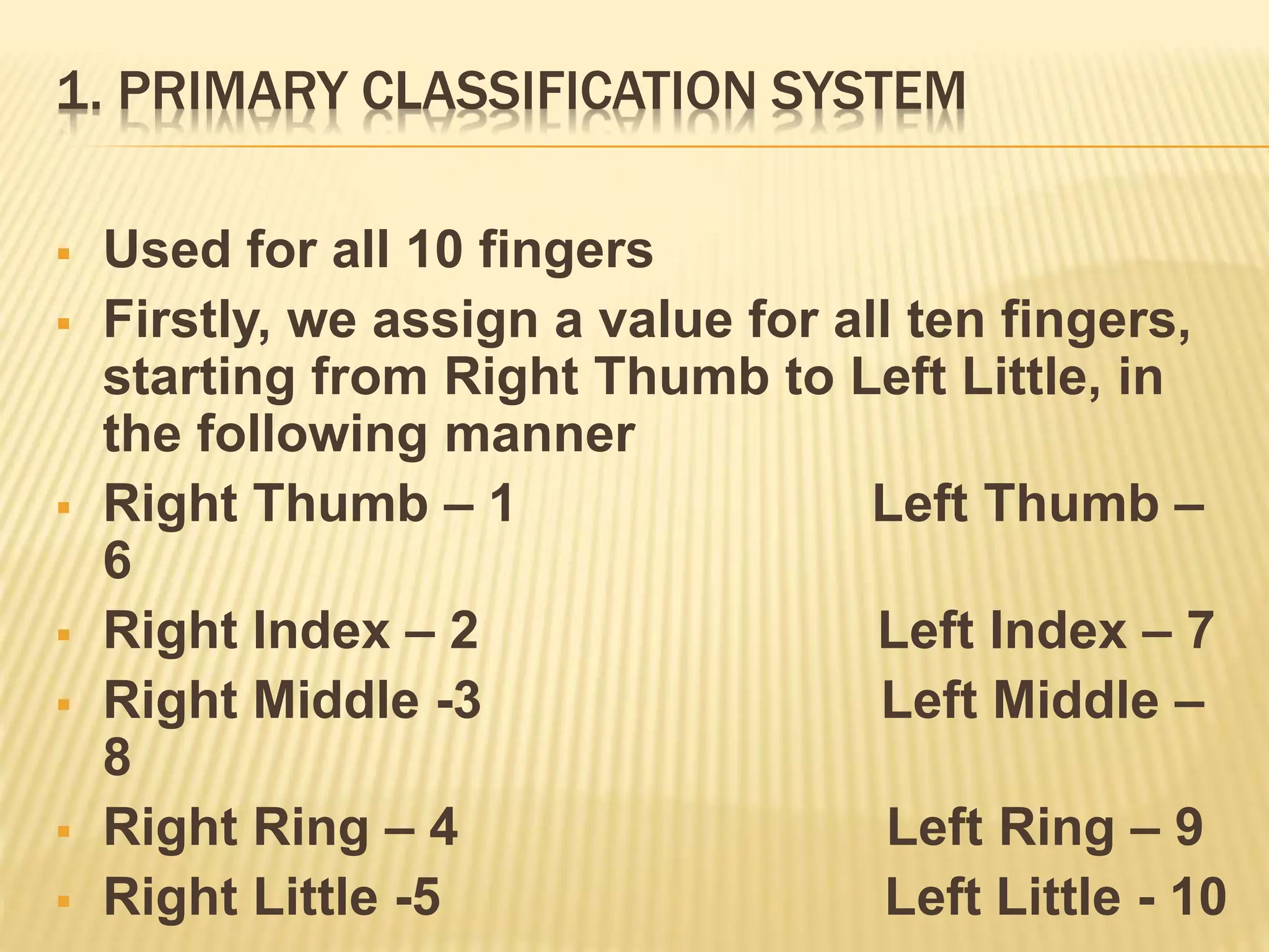 1. PRIMARY CLASSIFICATION SYSTEM
 Used for all 10 fingers
 Firstly, we assign a value for all ten fingers,
starting from Right Thumb to Left Little, in
the following manner
 Right Thumb – 1 Left Thumb –
6
 Right Index – 2 Left Index – 7
 Right Middle -3 Left Middle –
8
 Right Ring – 4 Left Ring – 9
 Right Little -5 Left Little - 10
 