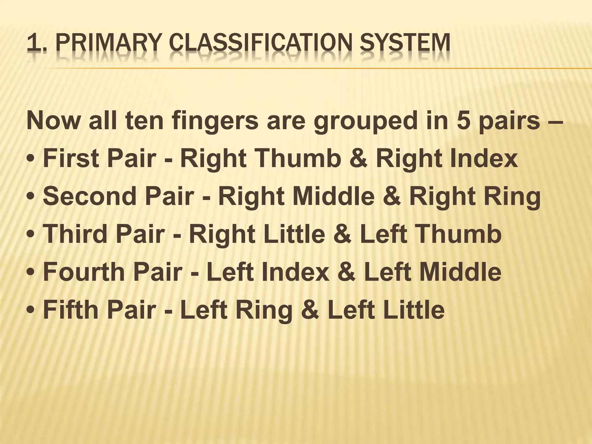 1. PRIMARY CLASSIFICATION SYSTEM
Now all ten fingers are grouped in 5 pairs –
• First Pair - Right Thumb & Right Index
• Second Pair - Right Middle & Right Ring
• Third Pair - Right Little & Left Thumb
• Fourth Pair - Left Index & Left Middle
• Fifth Pair - Left Ring & Left Little
 