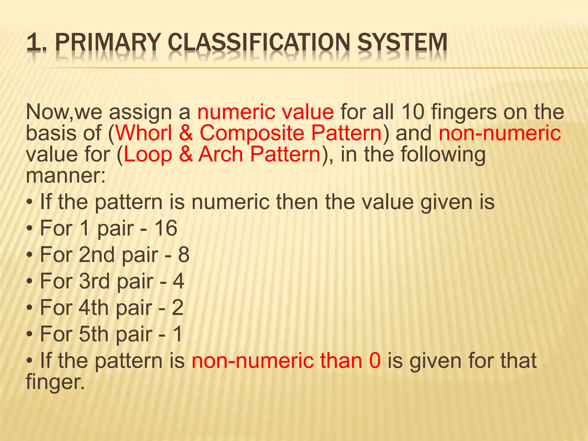1. PRIMARY CLASSIFICATION SYSTEM
Now,we assign a numeric value for all 10 fingers on the
basis of (Whorl & Composite Pattern) and non-numeric
value for (Loop & Arch Pattern), in the following
manner:
• If the pattern is numeric then the value given is
• For 1 pair - 16
• For 2nd pair - 8
• For 3rd pair - 4
• For 4th pair - 2
• For 5th pair - 1
• If the pattern is non-numeric than 0 is given for that
finger.
 