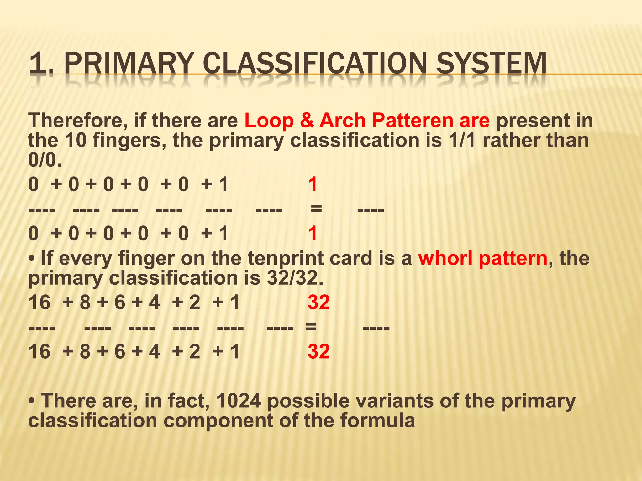 1. PRIMARY CLASSIFICATION SYSTEM
Therefore, if there are Loop & Arch Patteren are present in
the 10 fingers, the primary classification is 1/1 rather than
0/0.
0 + 0 + 0 + 0 + 0 + 1 1
---- ---- ---- ---- ---- ---- = ----
0 + 0 + 0 + 0 + 0 + 1 1
• If every finger on the tenprint card is a whorl pattern, the
primary classification is 32/32.
16 + 8 + 6 + 4 + 2 + 1 32
---- ---- ---- ---- ---- ---- = ----
16 + 8 + 6 + 4 + 2 + 1 32
• There are, in fact, 1024 possible variants of the primary
classification component of the formula
 